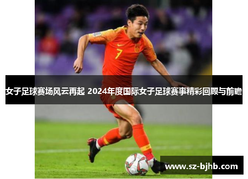 女子足球赛场风云再起 2024年度国际女子足球赛事精彩回顾与前瞻